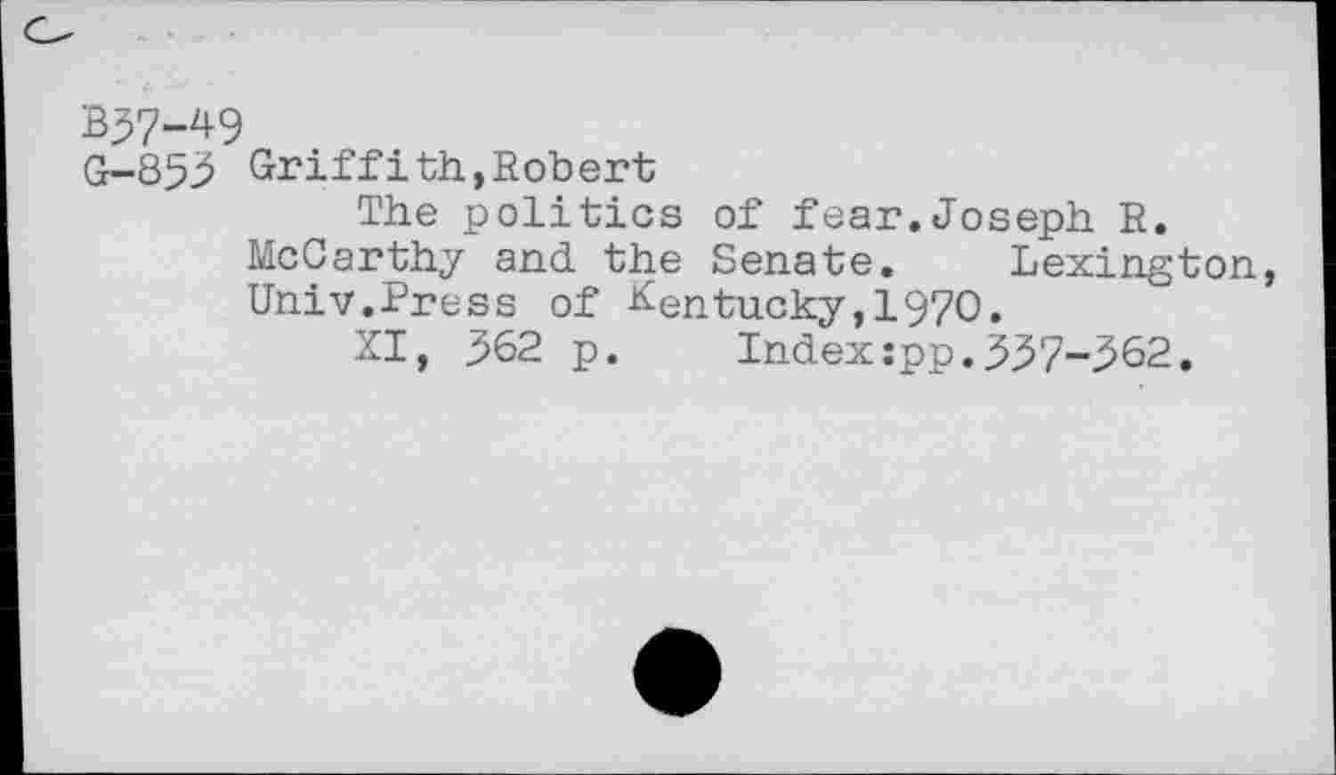 ﻿B57-49
G-853 Griffith,Robert
The politics of fear.Joseph R. McCarthy and the Senate. Lexington, Univ.Press of Kentucky,1970.
XI, 362 p. Index:pp.337-562.